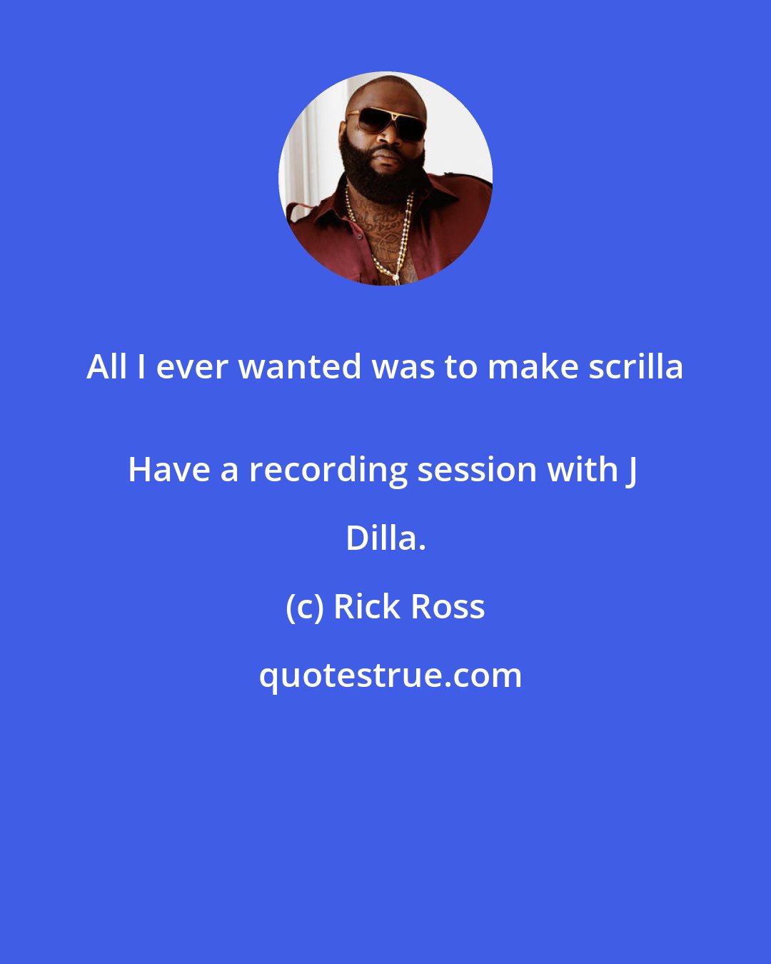 Rick Ross: All I ever wanted was to make scrilla 
Have a recording session with J Dilla.