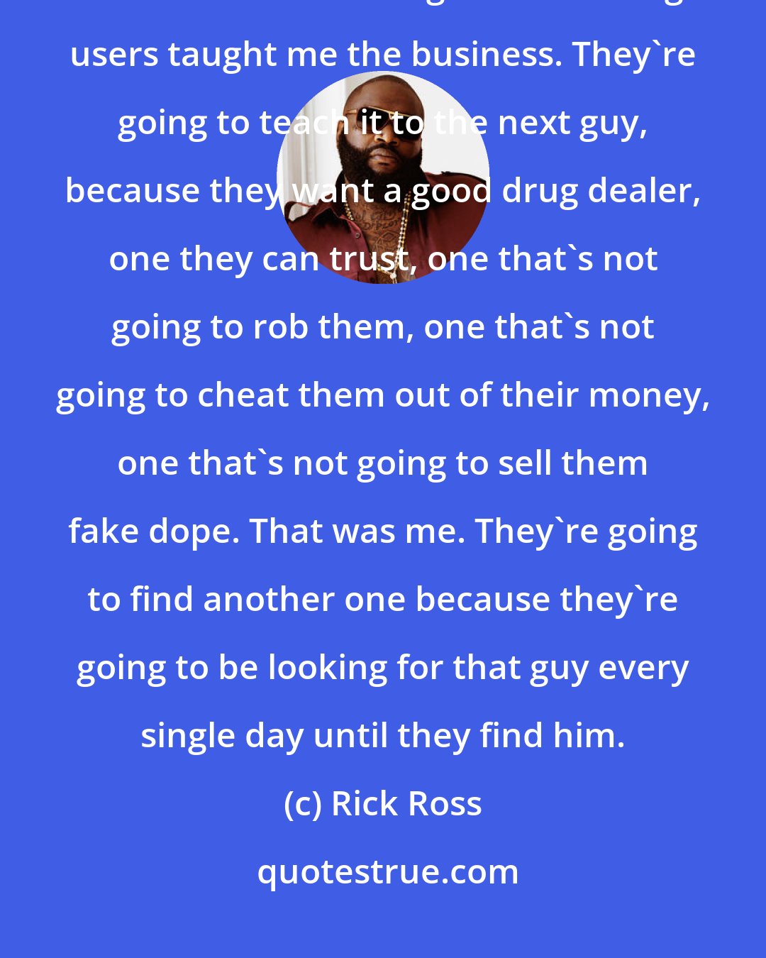 Rick Ross: Drug users made me. They taught me. I didn't know how to work a scale; I didn't know what a gram was. Drug users taught me the business. They're going to teach it to the next guy, because they want a good drug dealer, one they can trust, one that's not going to rob them, one that's not going to cheat them out of their money, one that's not going to sell them fake dope. That was me. They're going to find another one because they're going to be looking for that guy every single day until they find him.