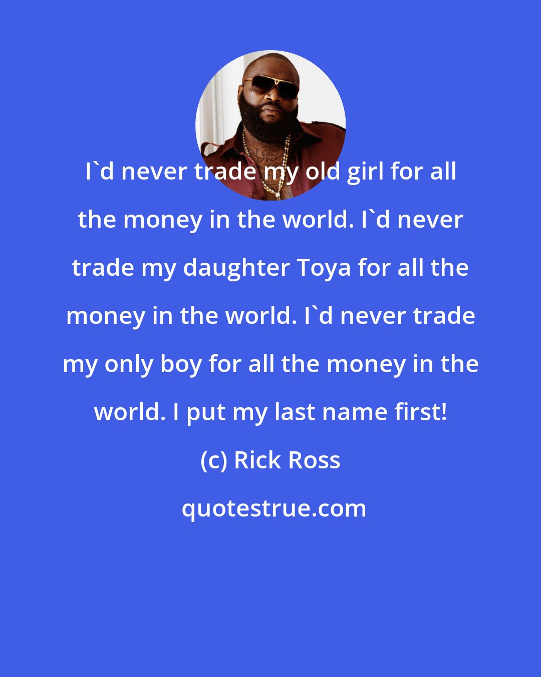 Rick Ross: I'd never trade my old girl for all the money in the world. I'd never trade my daughter Toya for all the money in the world. I'd never trade my only boy for all the money in the world. I put my last name first!