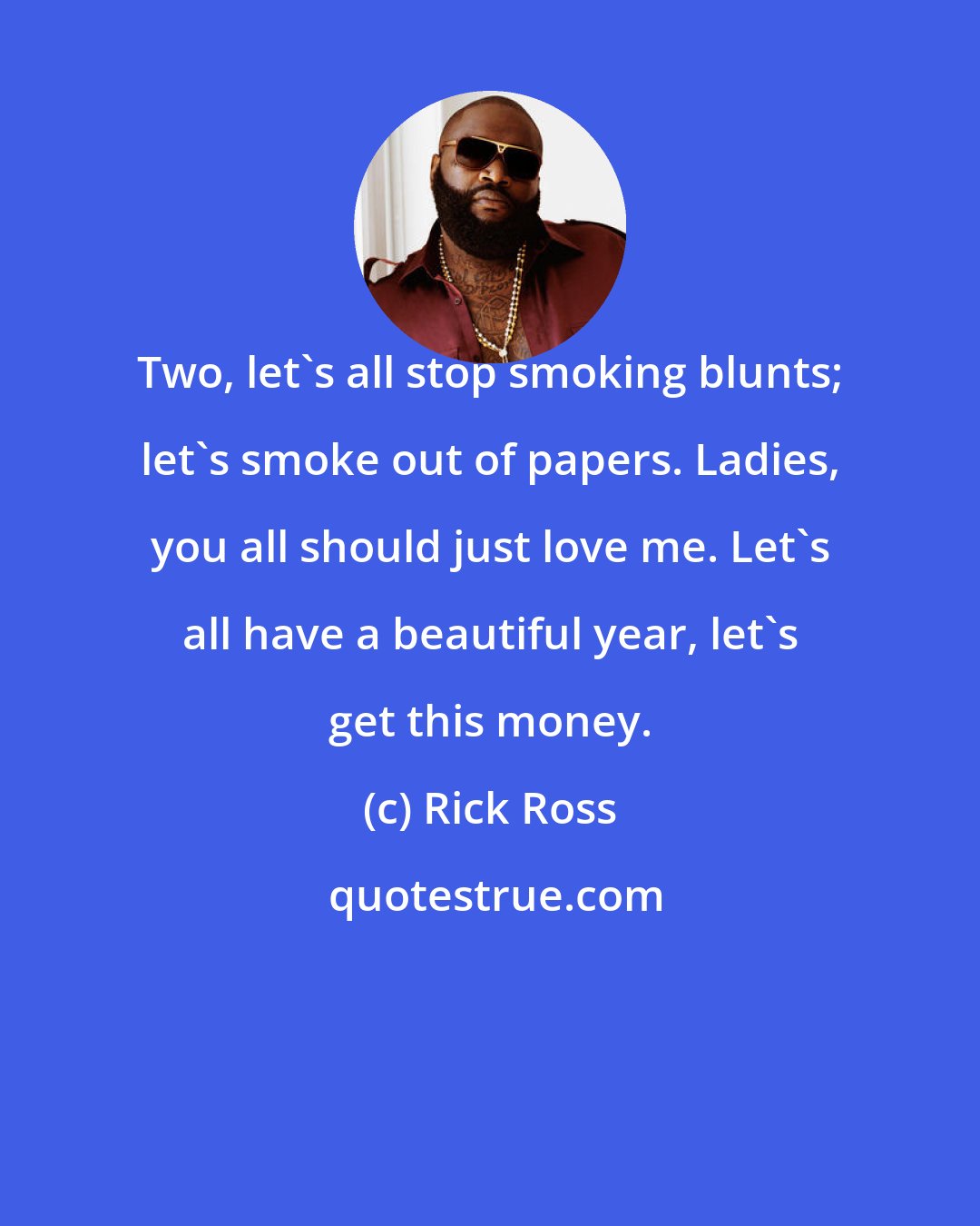 Rick Ross: Two, let's all stop smoking blunts; let's smoke out of papers. Ladies, you all should just love me. Let's all have a beautiful year, let's get this money.
