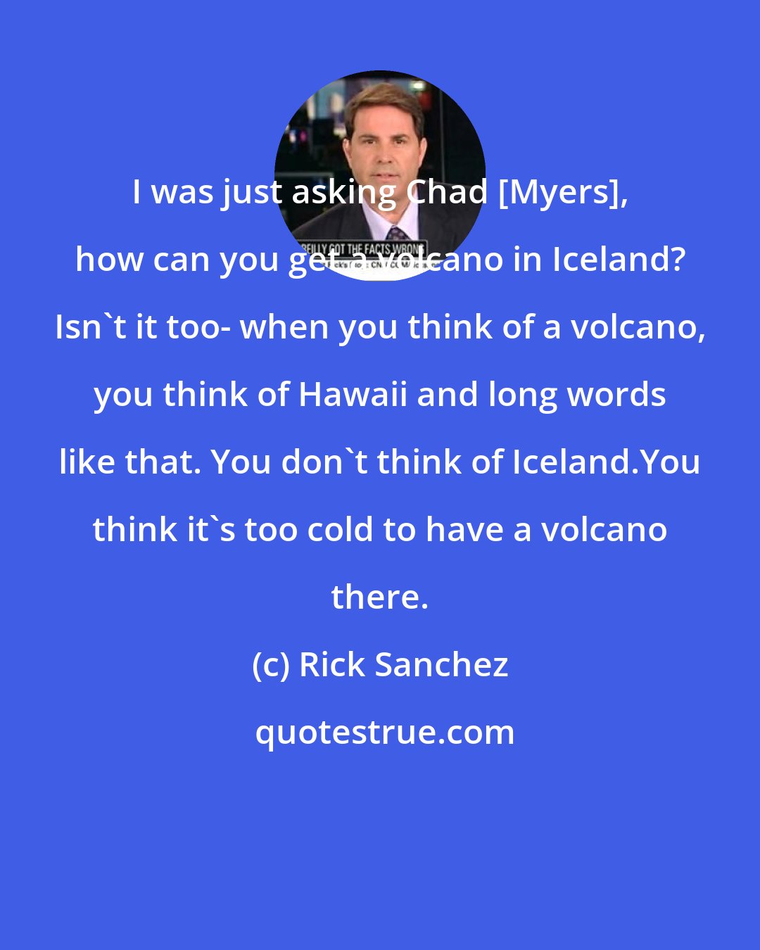 Rick Sanchez: I was just asking Chad [Myers], how can you get a volcano in Iceland? Isn't it too- when you think of a volcano, you think of Hawaii and long words like that. You don't think of Iceland.You think it's too cold to have a volcano there.