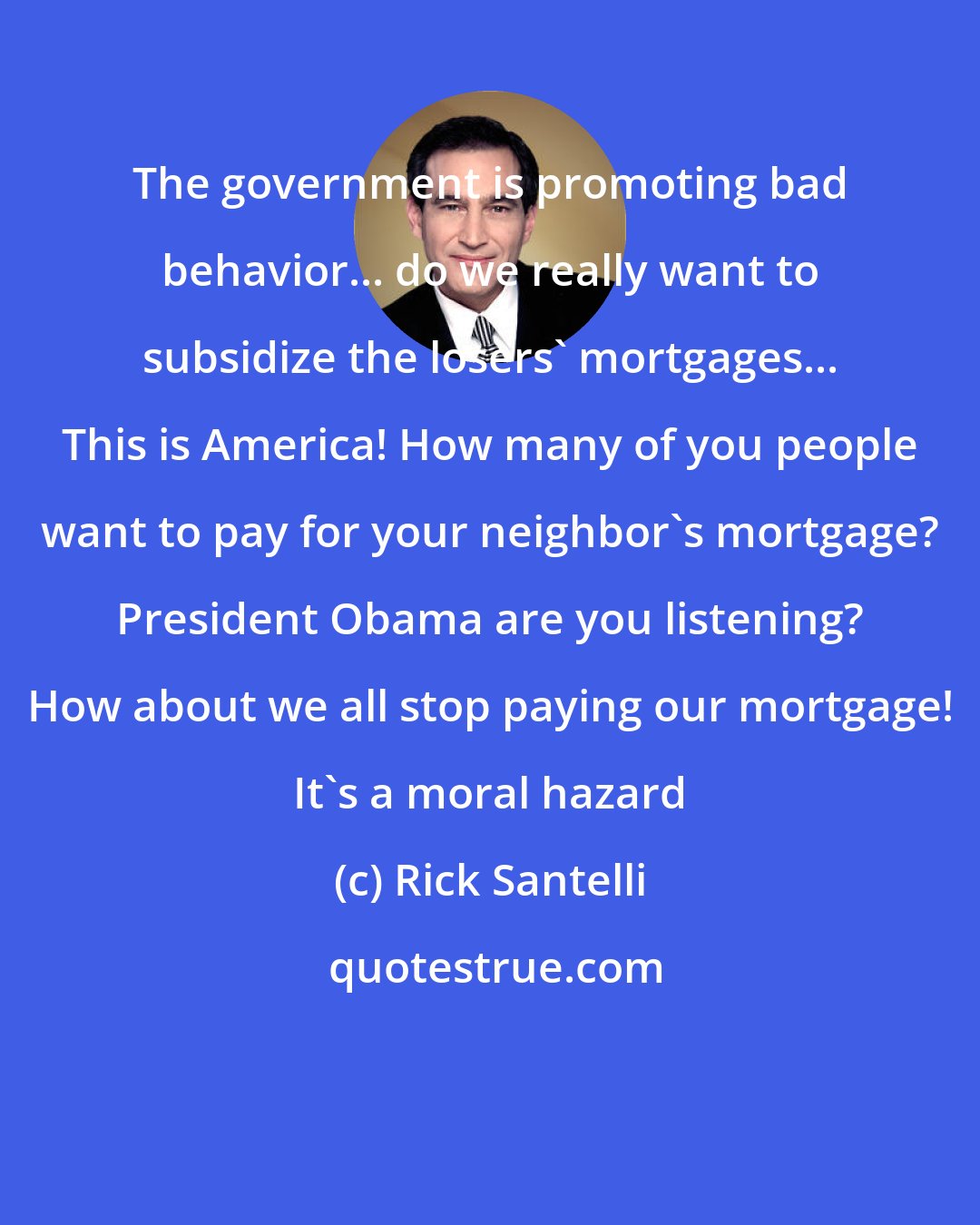 Rick Santelli: The government is promoting bad behavior... do we really want to subsidize the losers' mortgages... This is America! How many of you people want to pay for your neighbor's mortgage? President Obama are you listening? How about we all stop paying our mortgage! It's a moral hazard