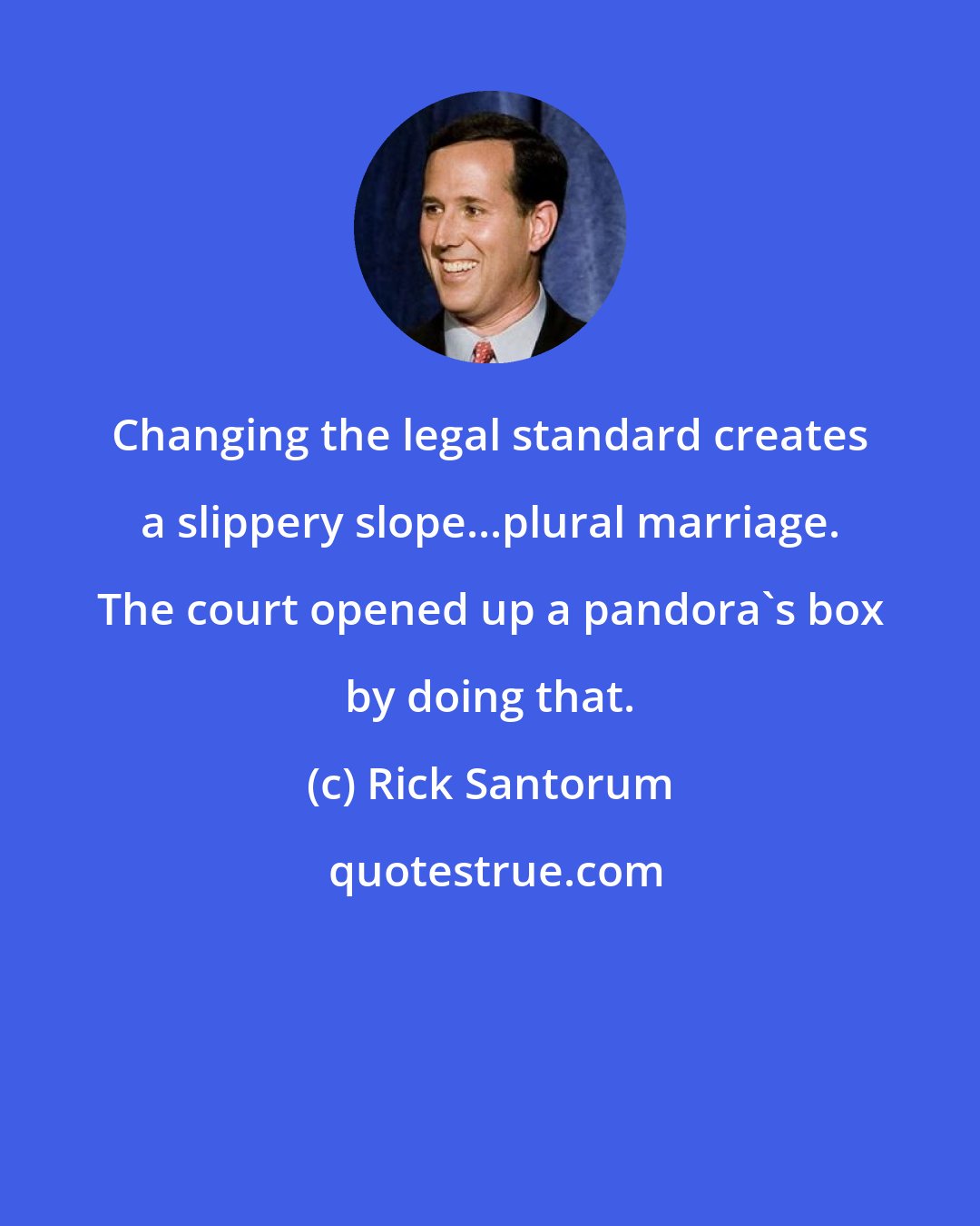 Rick Santorum: Changing the legal standard creates a slippery slope...plural marriage. The court opened up a pandora's box by doing that.