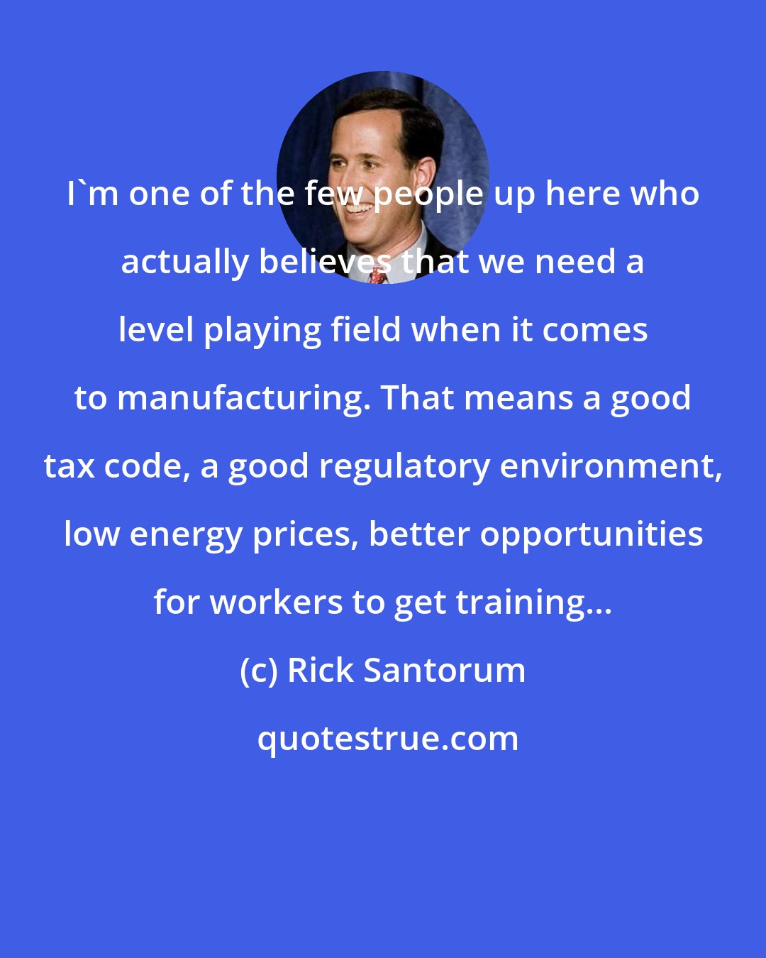 Rick Santorum: I'm one of the few people up here who actually believes that we need a level playing field when it comes to manufacturing. That means a good tax code, a good regulatory environment, low energy prices, better opportunities for workers to get training...