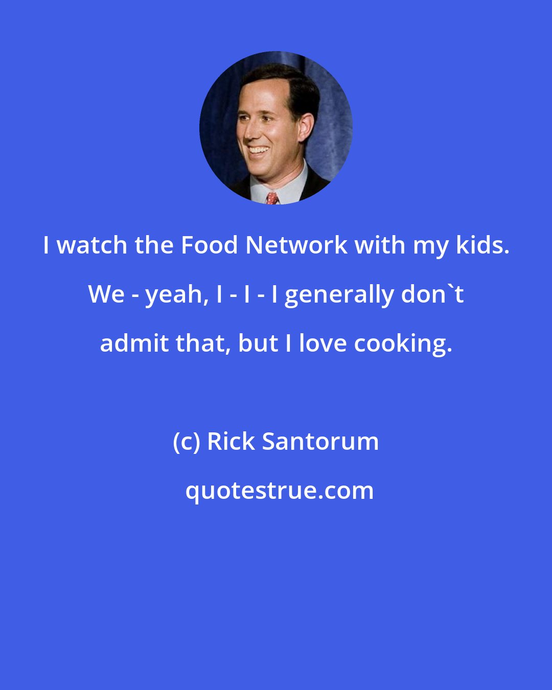 Rick Santorum: I watch the Food Network with my kids. We - yeah, I - I - I generally don't admit that, but I love cooking.