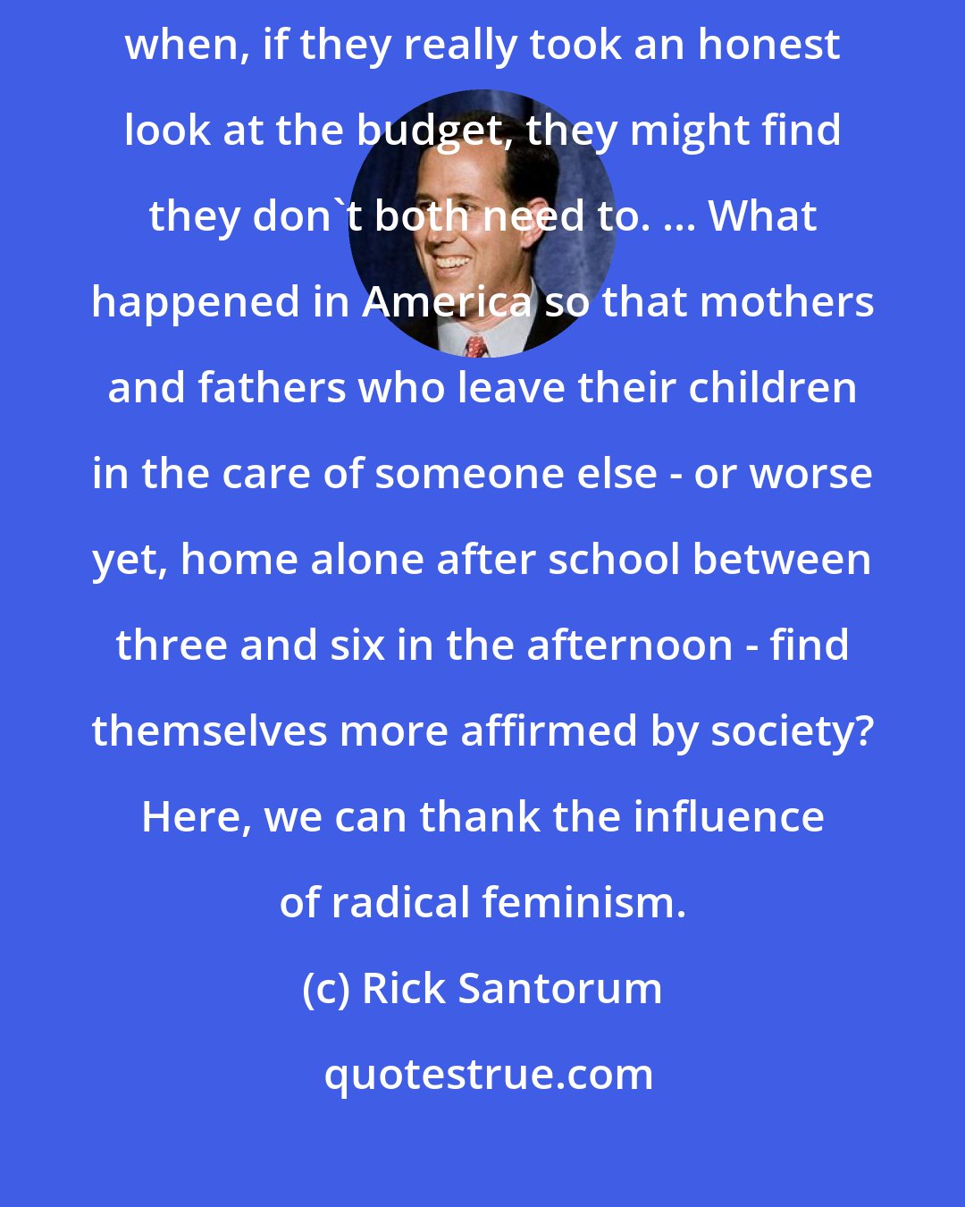 Rick Santorum: In far too many families with young children, both parents are working, when, if they really took an honest look at the budget, they might find they don't both need to. ... What happened in America so that mothers and fathers who leave their children in the care of someone else - or worse yet, home alone after school between three and six in the afternoon - find themselves more affirmed by society? Here, we can thank the influence of radical feminism.