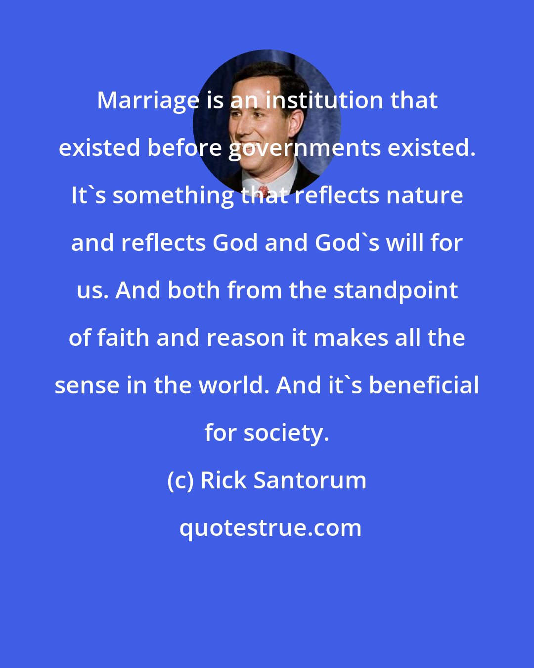 Rick Santorum: Marriage is an institution that existed before governments existed. It's something that reflects nature and reflects God and God's will for us. And both from the standpoint of faith and reason it makes all the sense in the world. And it's beneficial for society.