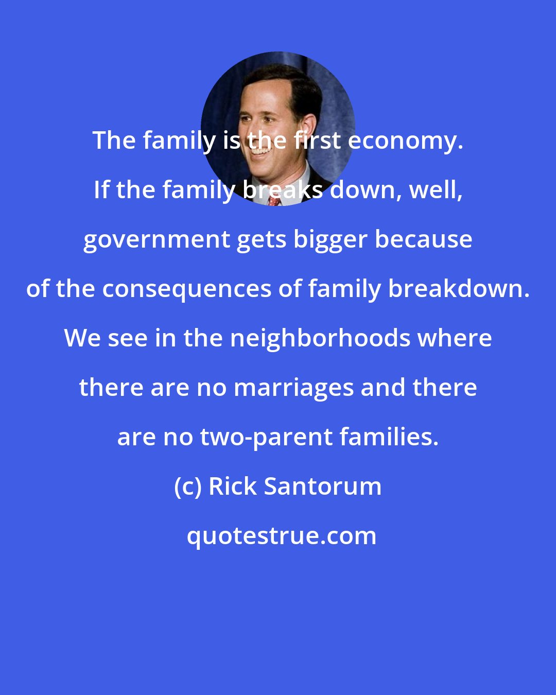 Rick Santorum: The family is the first economy. If the family breaks down, well, government gets bigger because of the consequences of family breakdown. We see in the neighborhoods where there are no marriages and there are no two-parent families.