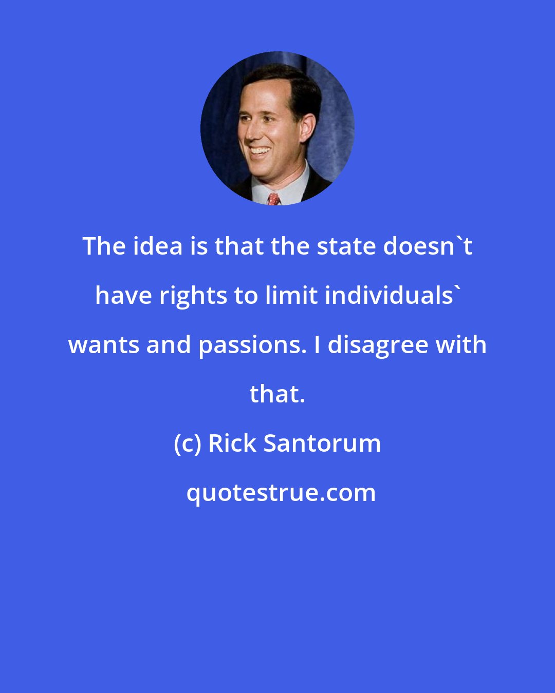 Rick Santorum: The idea is that the state doesn't have rights to limit individuals' wants and passions. I disagree with that.