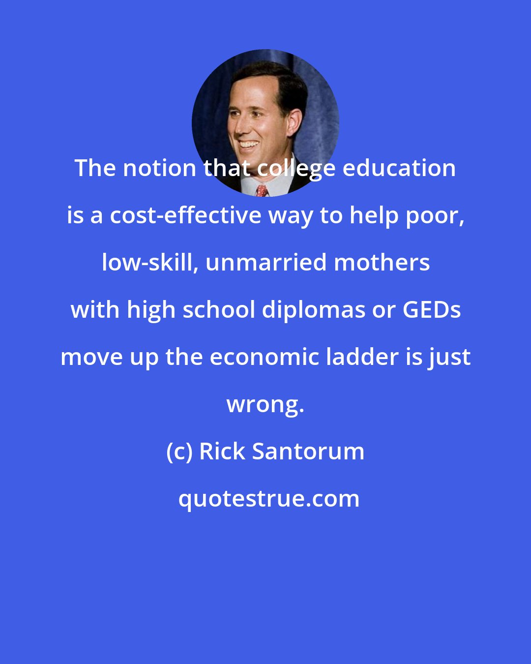 Rick Santorum: The notion that college education is a cost-effective way to help poor, low-skill, unmarried mothers with high school diplomas or GEDs move up the economic ladder is just wrong.