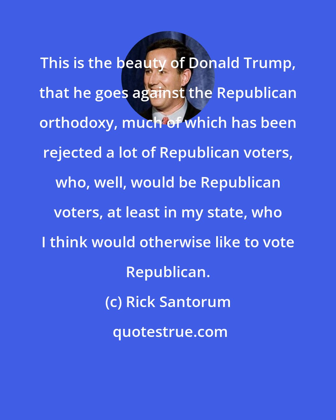 Rick Santorum: This is the beauty of Donald Trump, that he goes against the Republican orthodoxy, much of which has been rejected a lot of Republican voters, who, well, would be Republican voters, at least in my state, who I think would otherwise like to vote Republican.