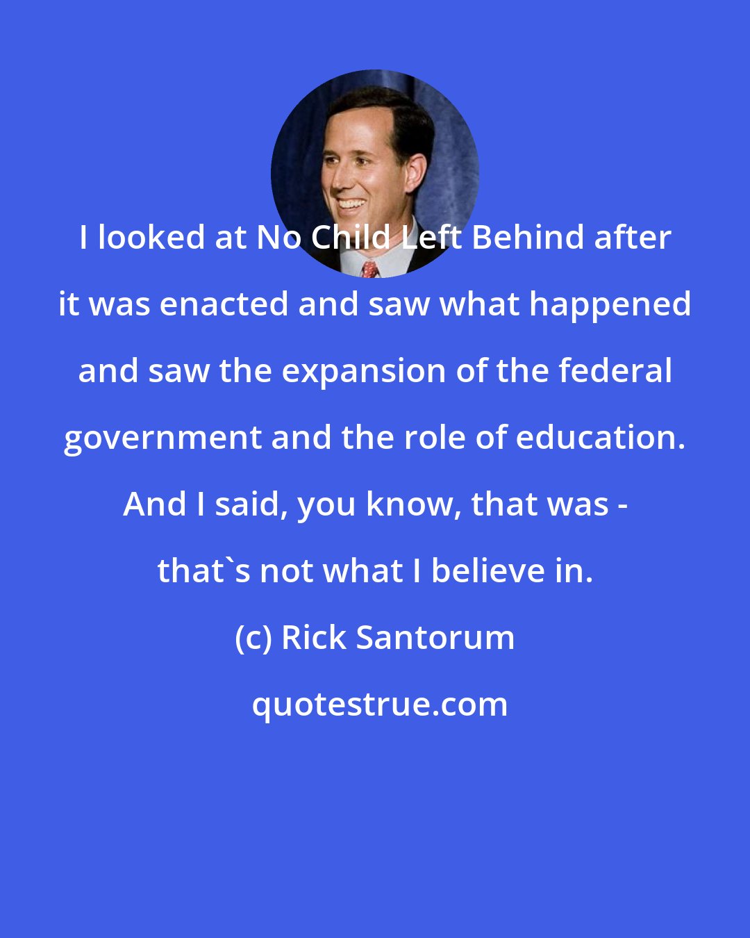 Rick Santorum: I looked at No Child Left Behind after it was enacted and saw what happened and saw the expansion of the federal government and the role of education. And I said, you know, that was - that's not what I believe in.