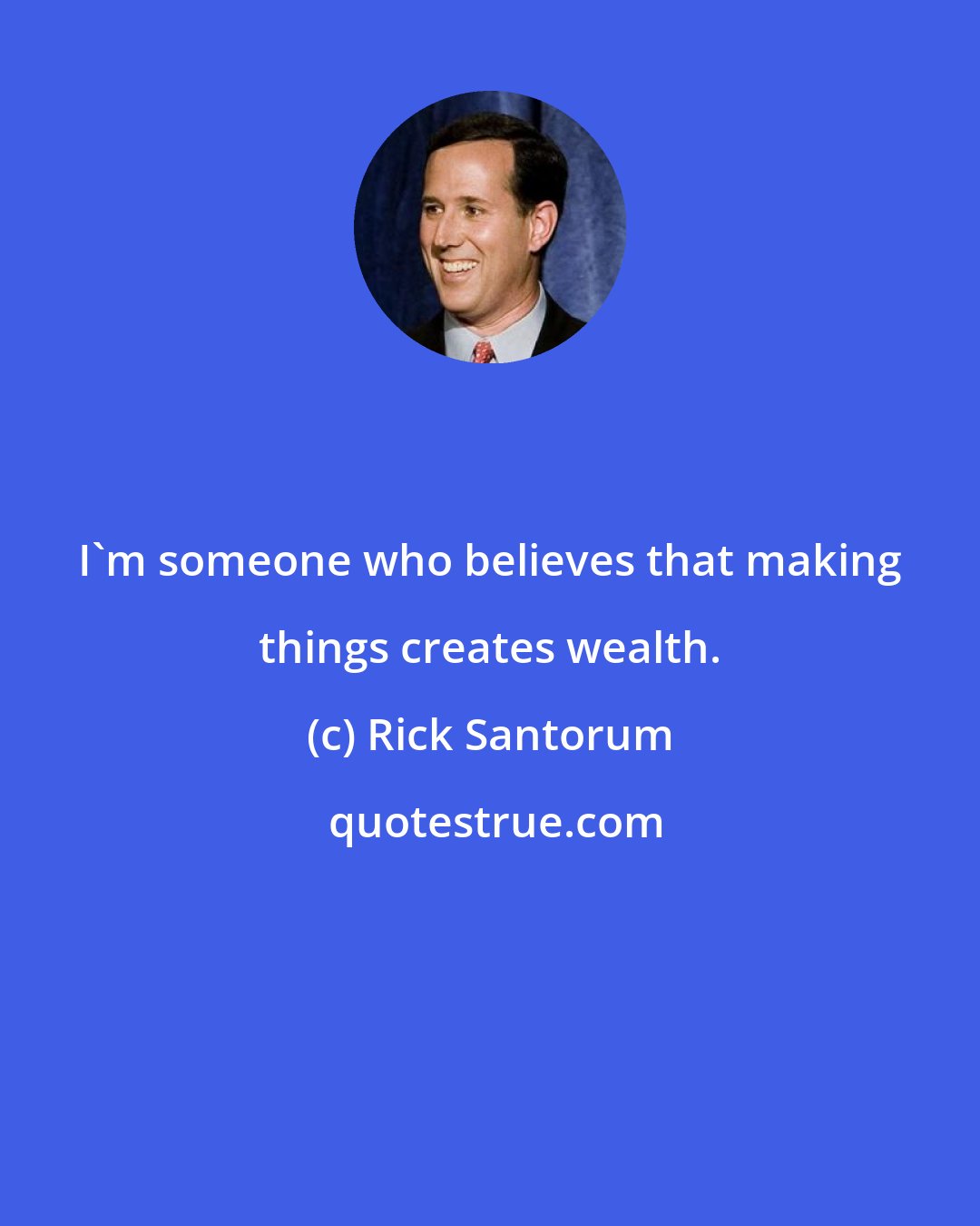 Rick Santorum: I'm someone who believes that making things creates wealth.