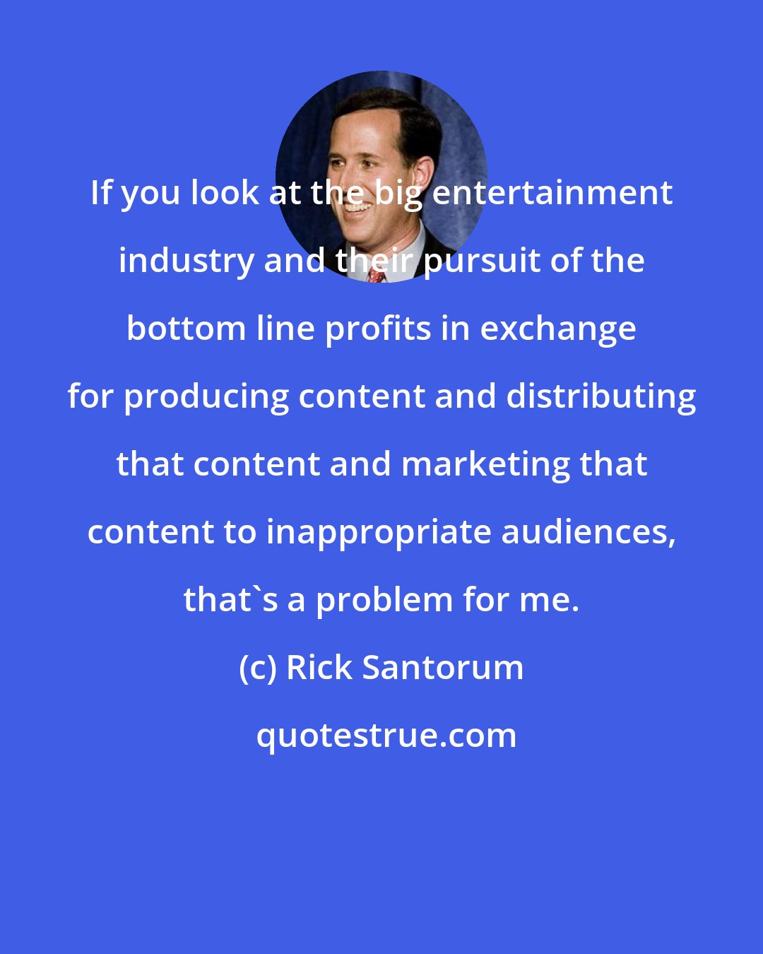 Rick Santorum: If you look at the big entertainment industry and their pursuit of the bottom line profits in exchange for producing content and distributing that content and marketing that content to inappropriate audiences, that's a problem for me.