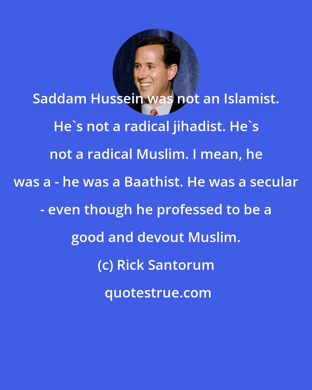 Rick Santorum: Saddam Hussein was not an Islamist. He's not a radical jihadist. He's not a radical Muslim. I mean, he was a - he was a Baathist. He was a secular - even though he professed to be a good and devout Muslim.