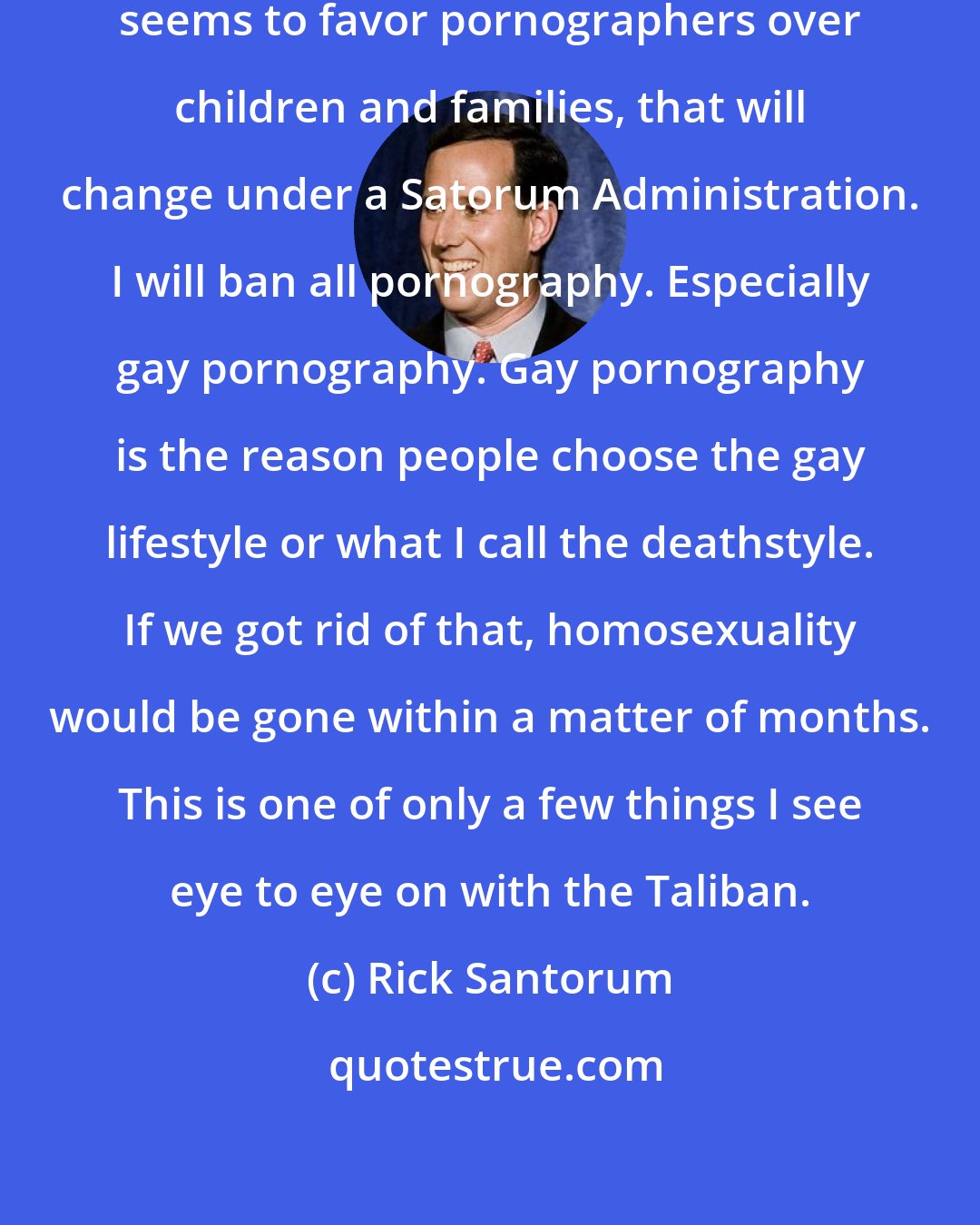Rick Santorum: While the Obama Department of Justice seems to favor pornographers over children and families, that will change under a Satorum Administration. I will ban all pornography. Especially gay pornography. Gay pornography is the reason people choose the gay lifestyle or what I call the deathstyle. If we got rid of that, homosexuality would be gone within a matter of months. This is one of only a few things I see eye to eye on with the Taliban.