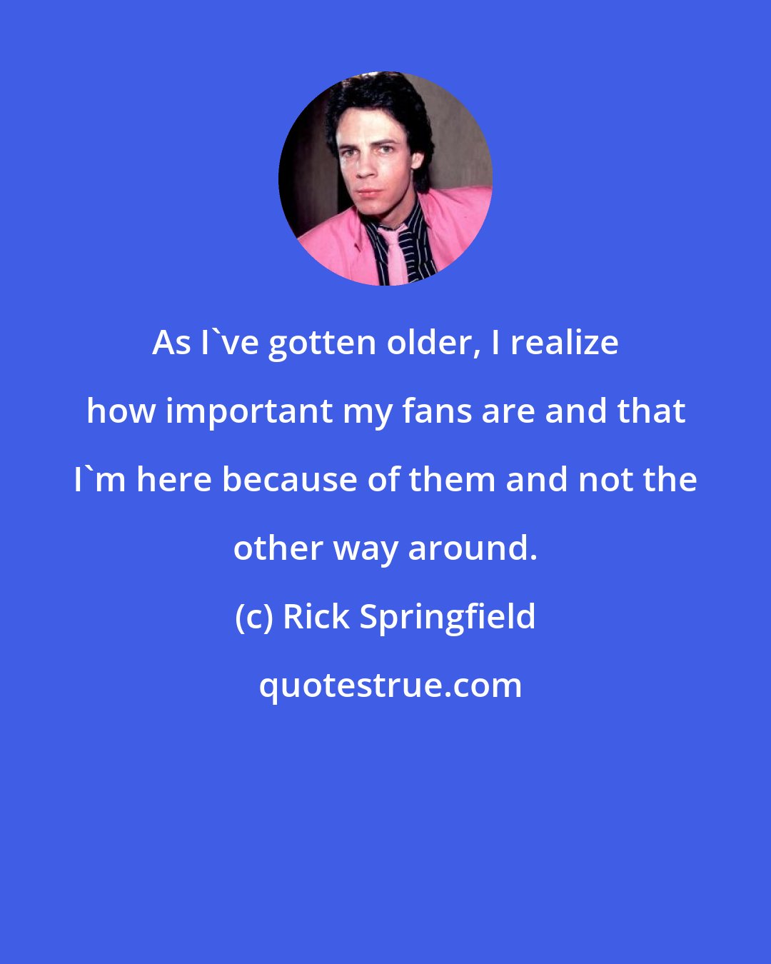 Rick Springfield: As I've gotten older, I realize how important my fans are and that I'm here because of them and not the other way around.