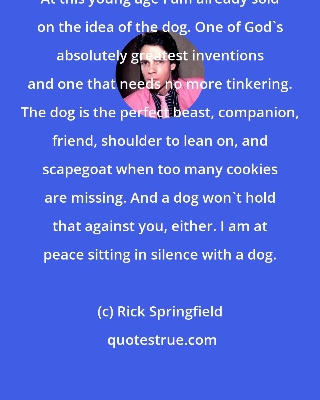 Rick Springfield: At this young age I am already sold on the idea of the dog. One of God's absolutely greatest inventions and one that needs no more tinkering. The dog is the perfect beast, companion, friend, shoulder to lean on, and scapegoat when too many cookies are missing. And a dog won't hold that against you, either. I am at peace sitting in silence with a dog.
