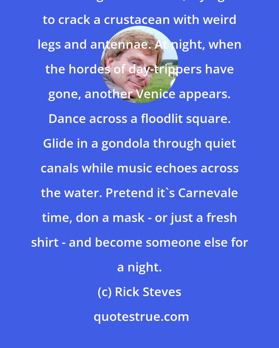 Rick Steves: By day, Venice is a city of museums and churches, packed with great art. Linger over lunch, trying to crack a crustacean with weird legs and antennae. At night, when the hordes of day-trippers have gone, another Venice appears. Dance across a floodlit square. Glide in a gondola through quiet canals while music echoes across the water. Pretend it's Carnevale time, don a mask - or just a fresh shirt - and become someone else for a night.