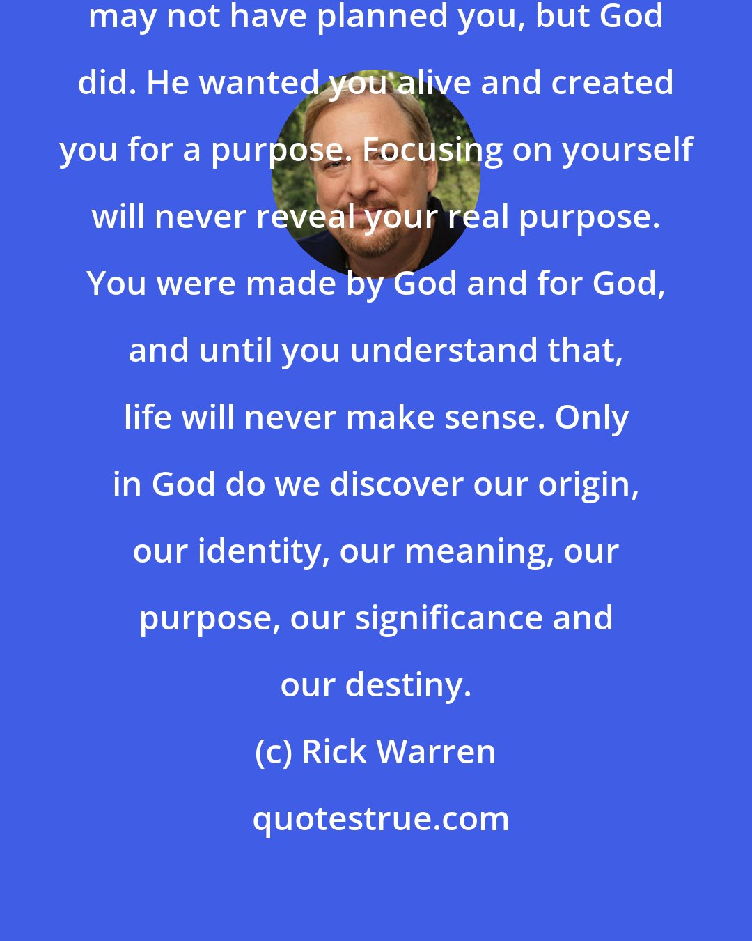 Rick Warren: You are not an accident. Your parents may not have planned you, but God did. He wanted you alive and created you for a purpose. Focusing on yourself will never reveal your real purpose. You were made by God and for God, and until you understand that, life will never make sense. Only in God do we discover our origin, our identity, our meaning, our purpose, our significance and our destiny.