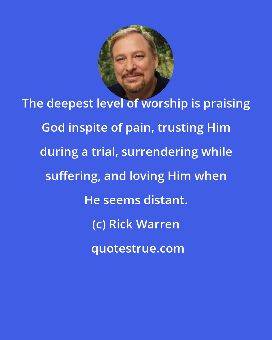 Rick Warren: The deepest level of worship is praising God inspite of pain, trusting Him during a trial, surrendering while suffering, and loving Him when He seems distant.