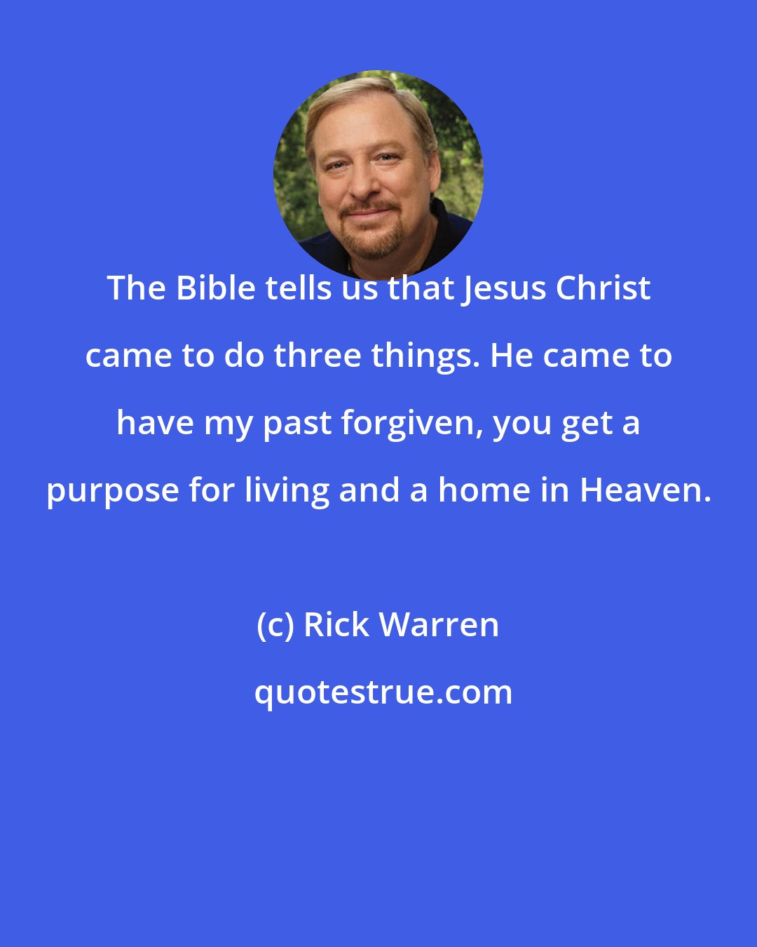 Rick Warren: The Bible tells us that Jesus Christ came to do three things. He came to have my past forgiven, you get a purpose for living and a home in Heaven.