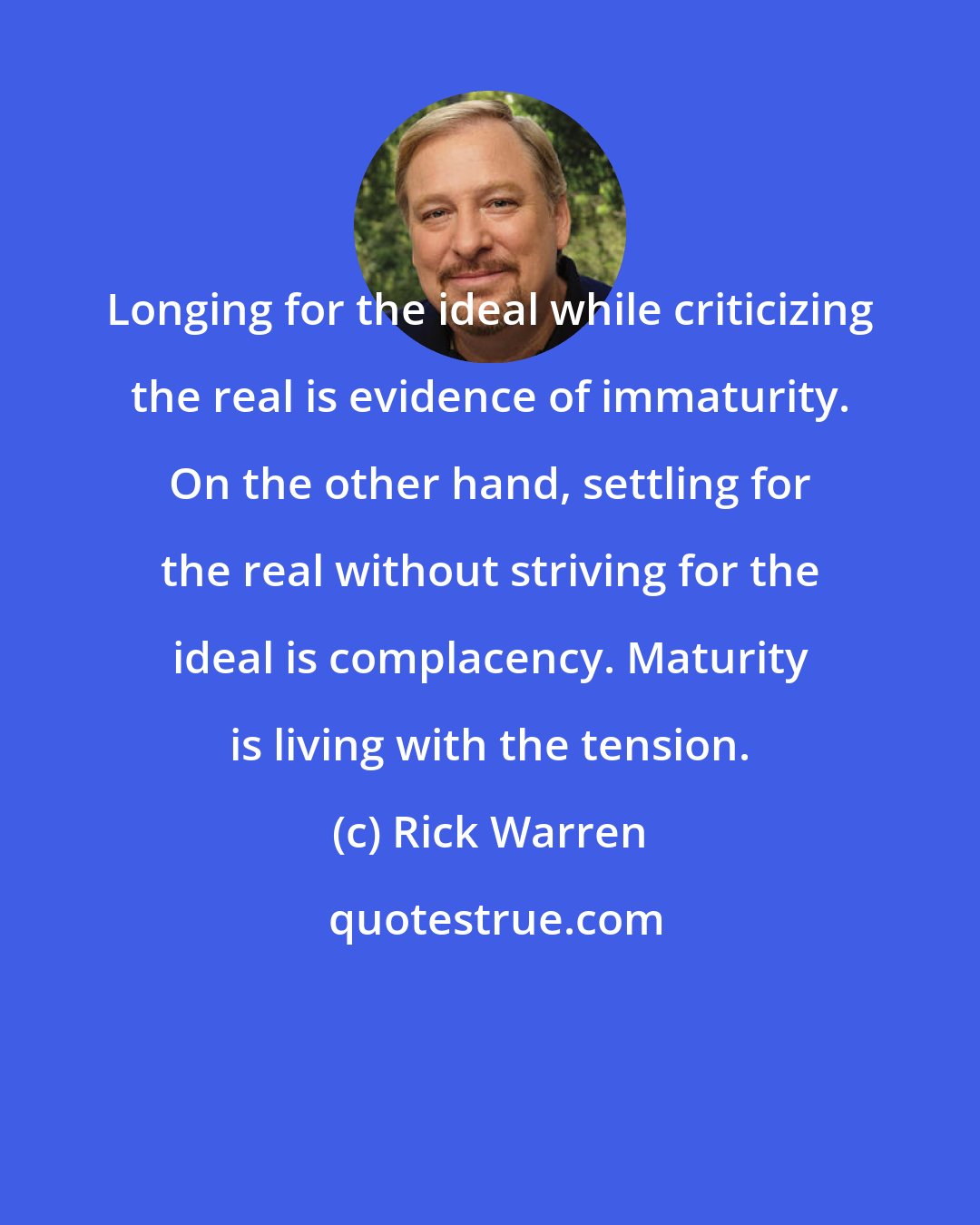 Rick Warren: Longing for the ideal while criticizing the real is evidence of immaturity. On the other hand, settling for the real without striving for the ideal is complacency. Maturity is living with the tension.