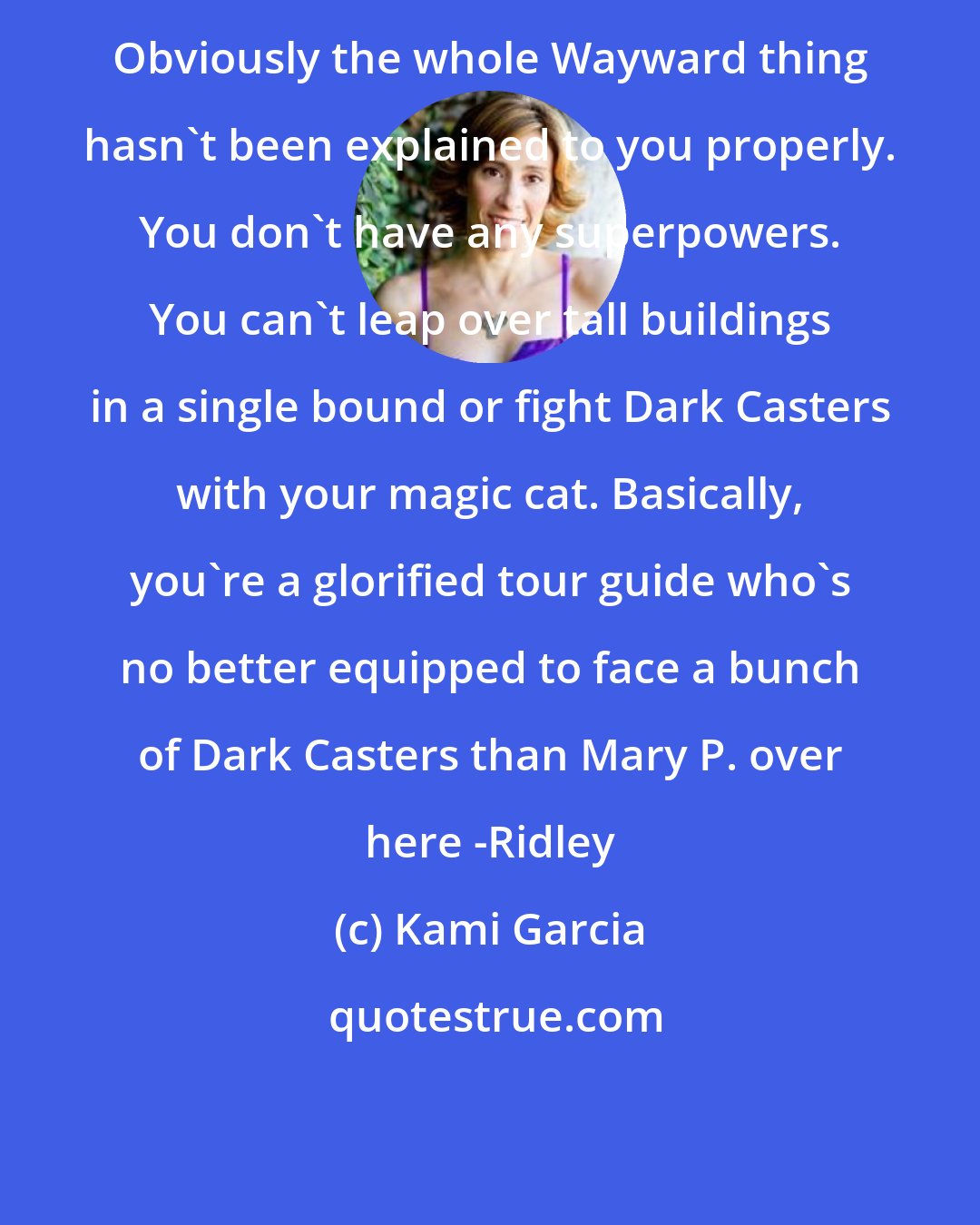 Kami Garcia: Obviously the whole Wayward thing hasn't been explained to you properly. You don't have any superpowers. You can't leap over tall buildings in a single bound or fight Dark Casters with your magic cat. Basically, you're a glorified tour guide who's no better equipped to face a bunch of Dark Casters than Mary P. over here -Ridley