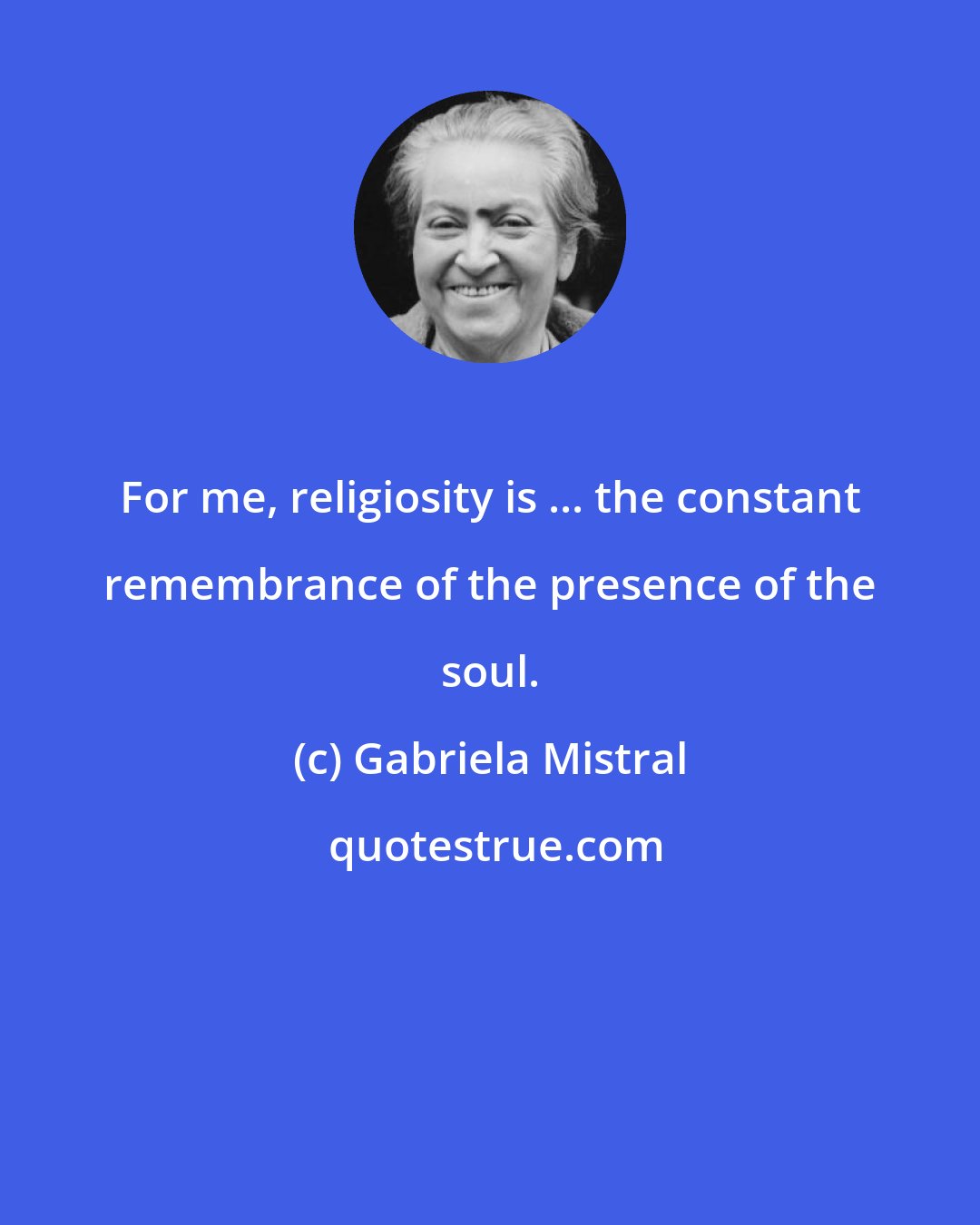 Gabriela Mistral: For me, religiosity is ... the constant remembrance of the presence of the soul.