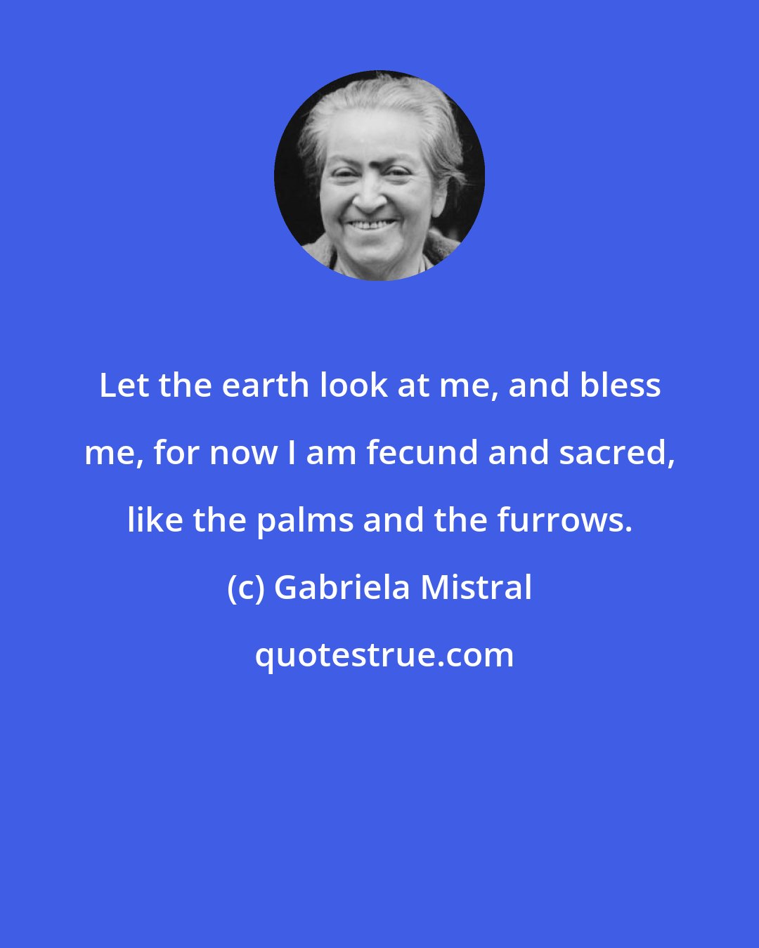 Gabriela Mistral: Let the earth look at me, and bless me, for now I am fecund and sacred, like the palms and the furrows.