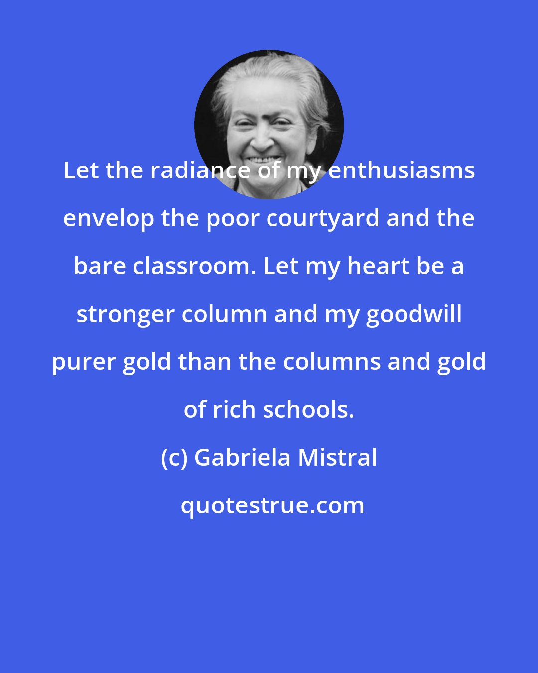Gabriela Mistral: Let the radiance of my enthusiasms envelop the poor courtyard and the bare classroom. Let my heart be a stronger column and my goodwill purer gold than the columns and gold of rich schools.