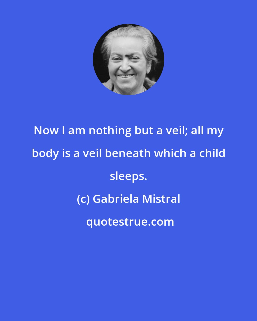 Gabriela Mistral: Now I am nothing but a veil; all my body is a veil beneath which a child sleeps.