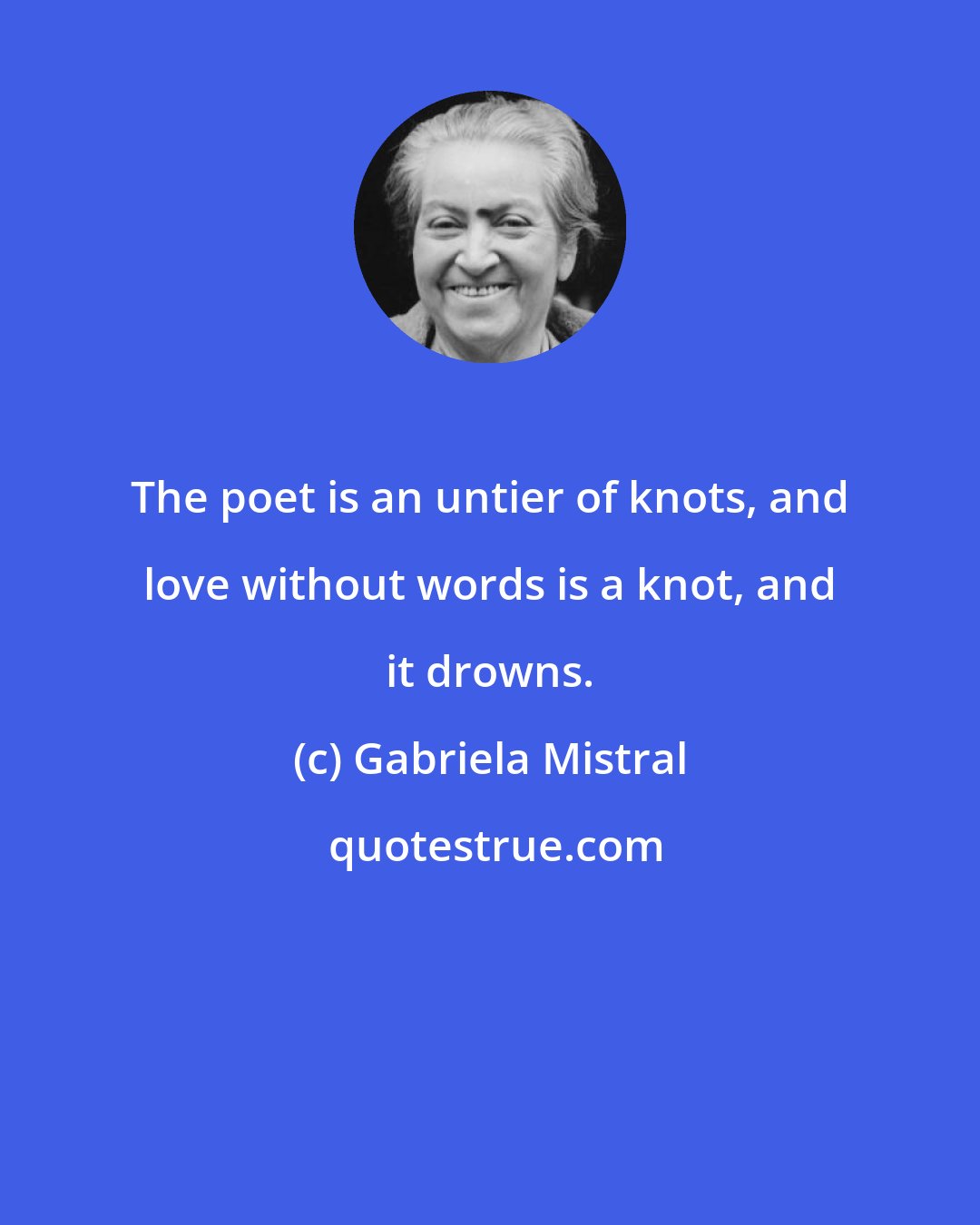 Gabriela Mistral: The poet is an untier of knots, and love without words is a knot, and it drowns.