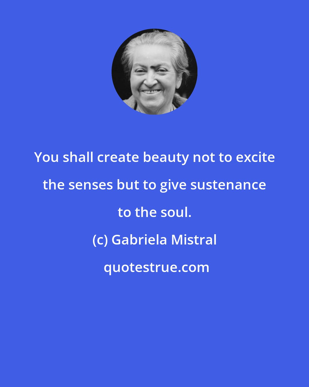 Gabriela Mistral: You shall create beauty not to excite the senses but to give sustenance to the soul.