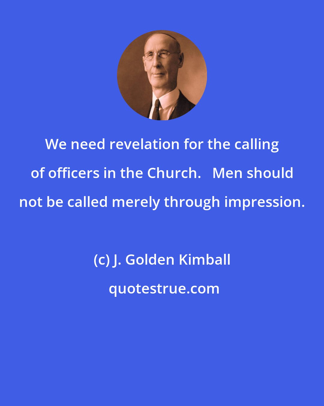 J. Golden Kimball: We need revelation for the calling of officers in the Church.   Men should not be called merely through impression.