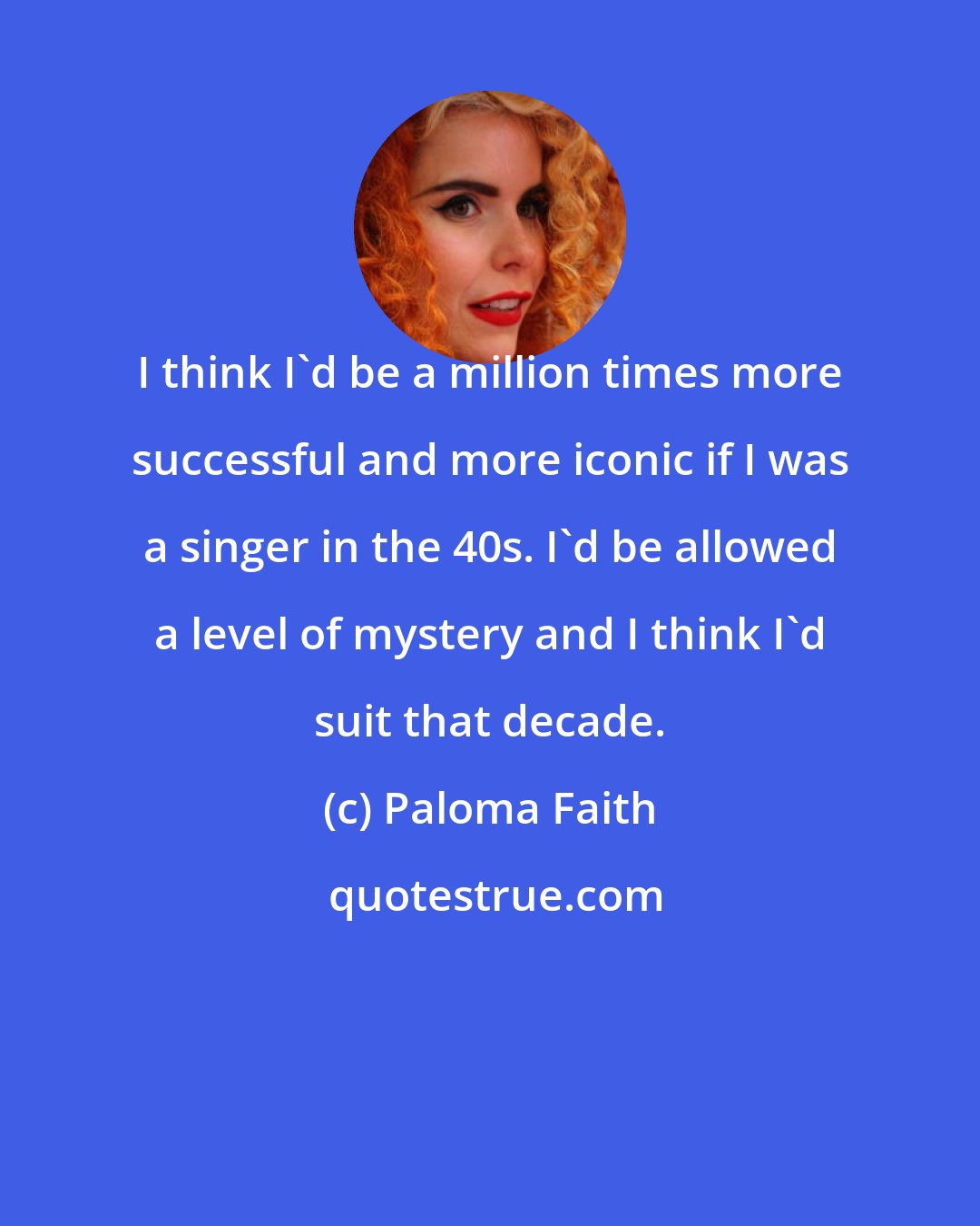 Paloma Faith: I think I'd be a million times more successful and more iconic if I was a singer in the 40s. I'd be allowed a level of mystery and I think I'd suit that decade.