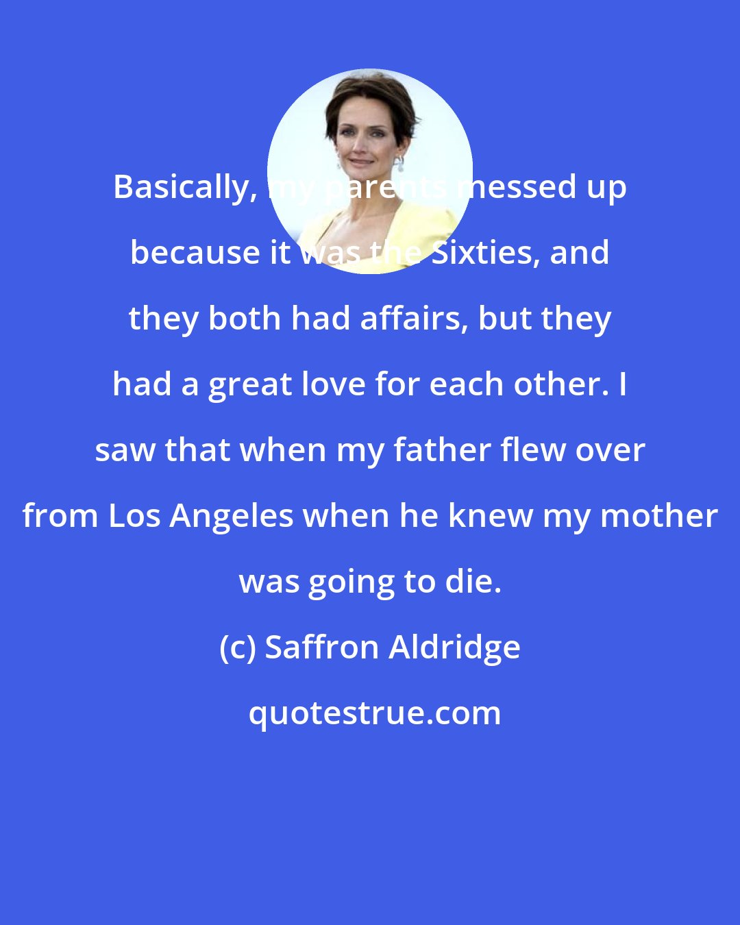 Saffron Aldridge: Basically, my parents messed up because it was the Sixties, and they both had affairs, but they had a great love for each other. I saw that when my father flew over from Los Angeles when he knew my mother was going to die.