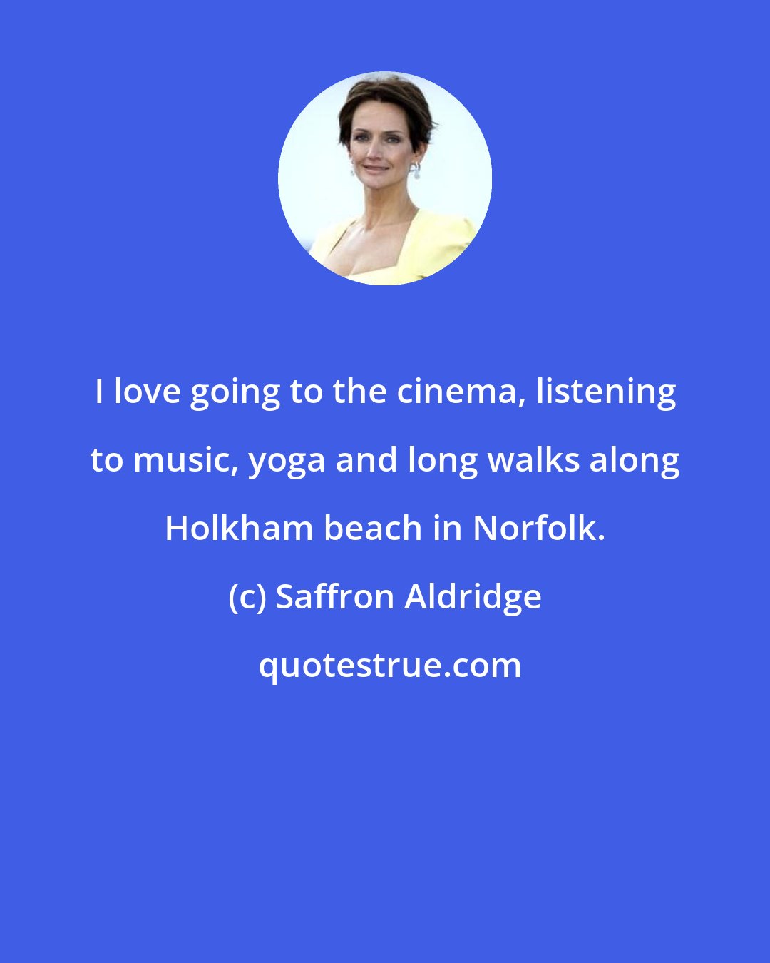 Saffron Aldridge: I love going to the cinema, listening to music, yoga and long walks along Holkham beach in Norfolk.