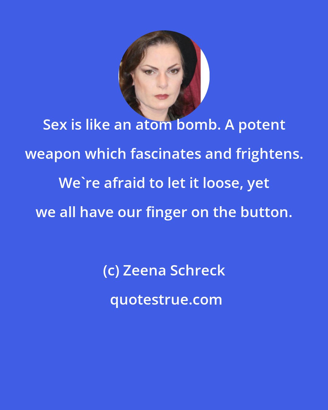 Zeena Schreck: Sex is like an atom bomb. A potent weapon which fascinates and frightens. We're afraid to let it loose, yet we all have our finger on the button.