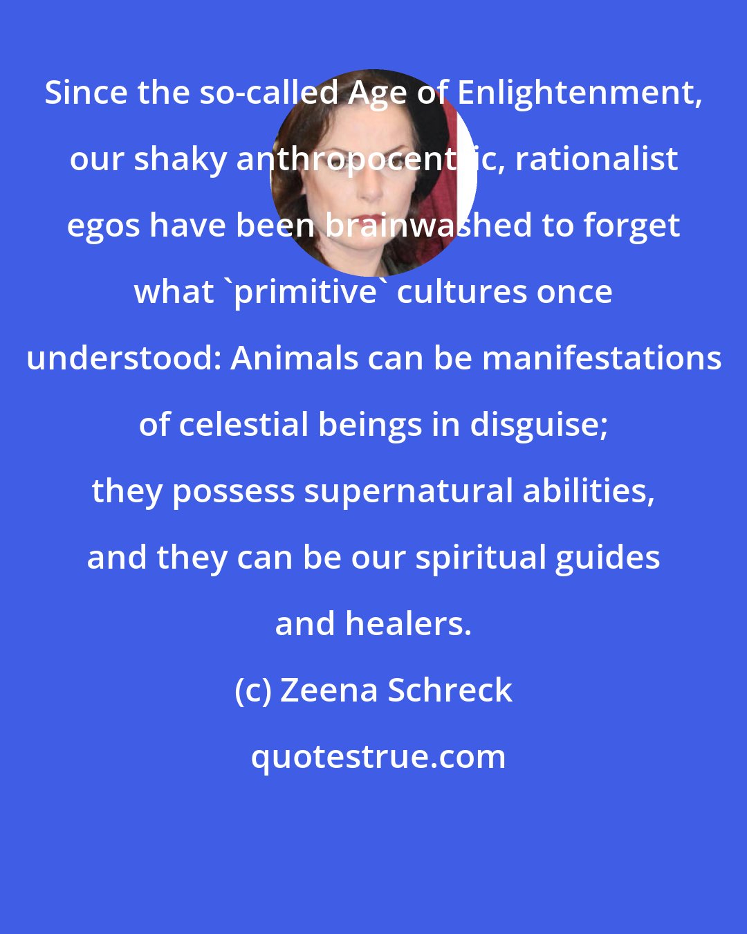 Zeena Schreck: Since the so-called Age of Enlightenment, our shaky anthropocentric, rationalist egos have been brainwashed to forget what 'primitive' cultures once understood: Animals can be manifestations of celestial beings in disguise; they possess supernatural abilities, and they can be our spiritual guides and healers.