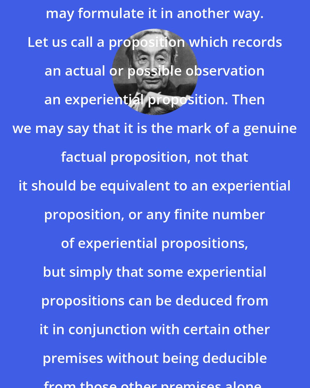 A.J. Ayer: To make our position clearer, we may formulate it in another way. Let us call a proposition which records an actual or possible observation an experiential proposition. Then we may say that it is the mark of a genuine factual proposition, not that it should be equivalent to an experiential proposition, or any finite number of experiential propositions, but simply that some experiential propositions can be deduced from it in conjunction with certain other premises without being deducible from those other premises alone.