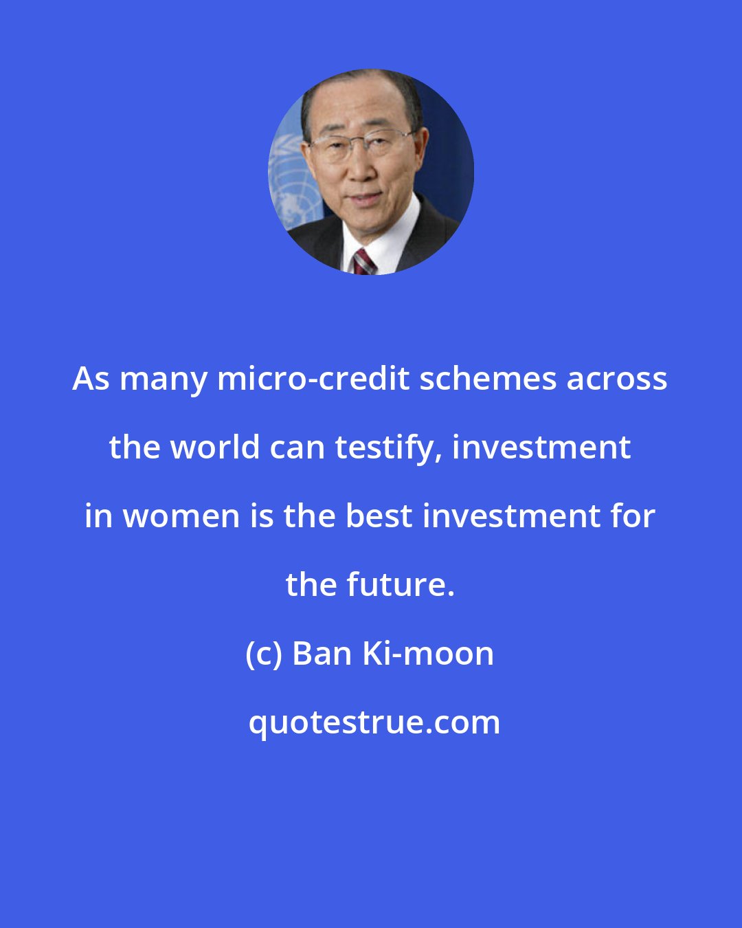 Ban Ki-moon: As many micro-credit schemes across the world can testify, investment in women is the best investment for the future.