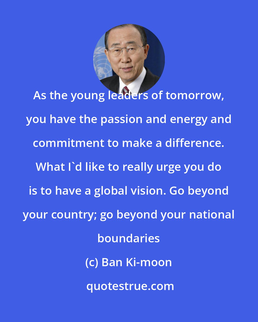 Ban Ki-moon: As the young leaders of tomorrow, you have the passion and energy and commitment to make a difference. What I'd like to really urge you do is to have a global vision. Go beyond your country; go beyond your national boundaries