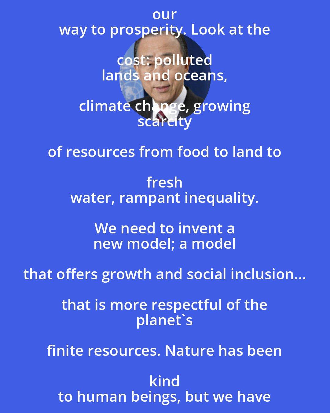 Ban Ki-moon: For too long we have tried to consume our 
 way to prosperity. Look at the cost: polluted 
 lands and oceans, climate change, growing 
 scarcity of resources from food to land to fresh 
 water, rampant inequality. We need to invent a 
 new model; a model that offers growth and social inclusion... that is more respectful of the 
 planet's finite resources. Nature has been kind 
 to human beings, but we have not been kind to 
 nature.