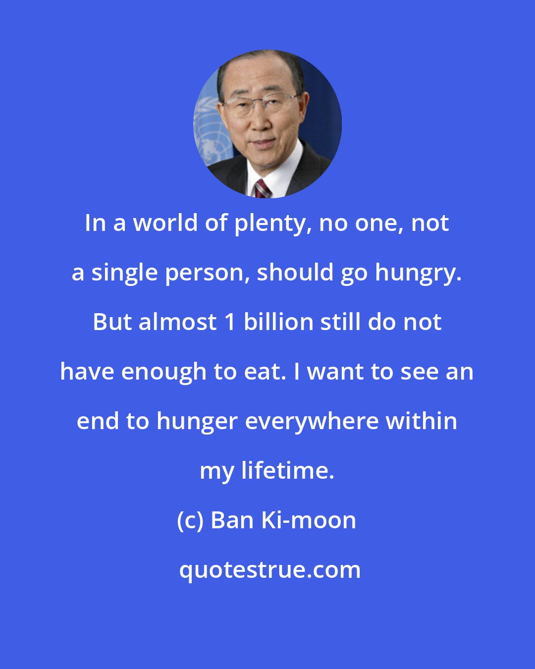 Ban Ki-moon: In a world of plenty, no one, not a single person, should go hungry. But almost 1 billion still do not have enough to eat. I want to see an end to hunger everywhere within my lifetime.