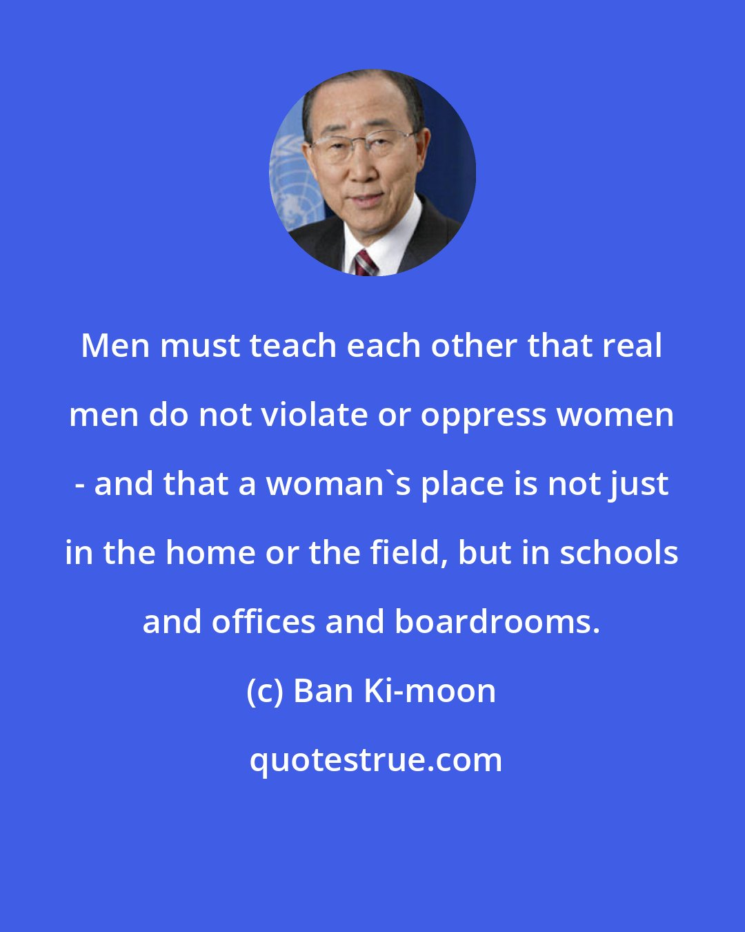 Ban Ki-moon: Men must teach each other that real men do not violate or oppress women - and that a woman's place is not just in the home or the field, but in schools and offices and boardrooms.