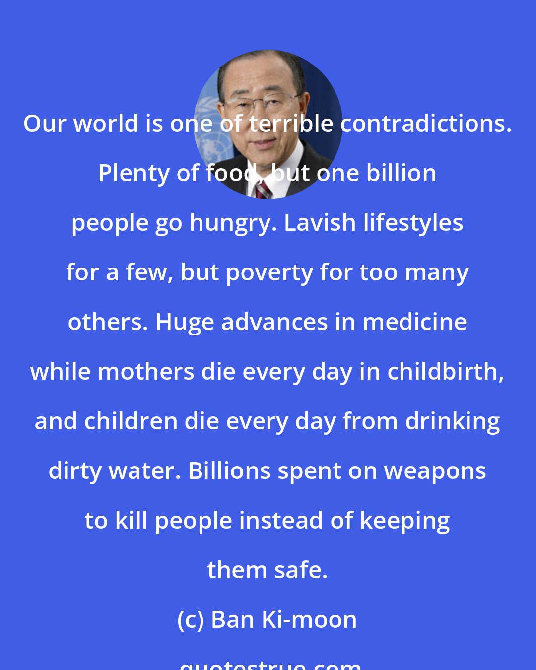 Ban Ki-moon: Our world is one of terrible contradictions. Plenty of food, but one billion people go hungry. Lavish lifestyles for a few, but poverty for too many others. Huge advances in medicine while mothers die every day in childbirth, and children die every day from drinking dirty water. Billions spent on weapons to kill people instead of keeping them safe.