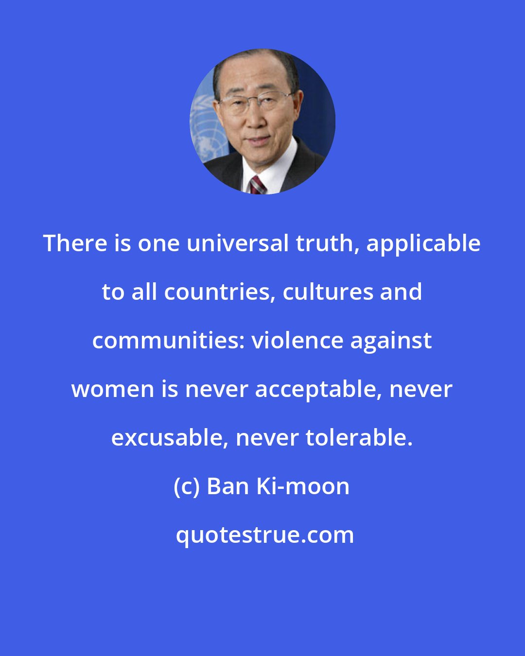 Ban Ki-moon: There is one universal truth, applicable to all countries, cultures and communities: violence against women is never acceptable, never excusable, never tolerable.