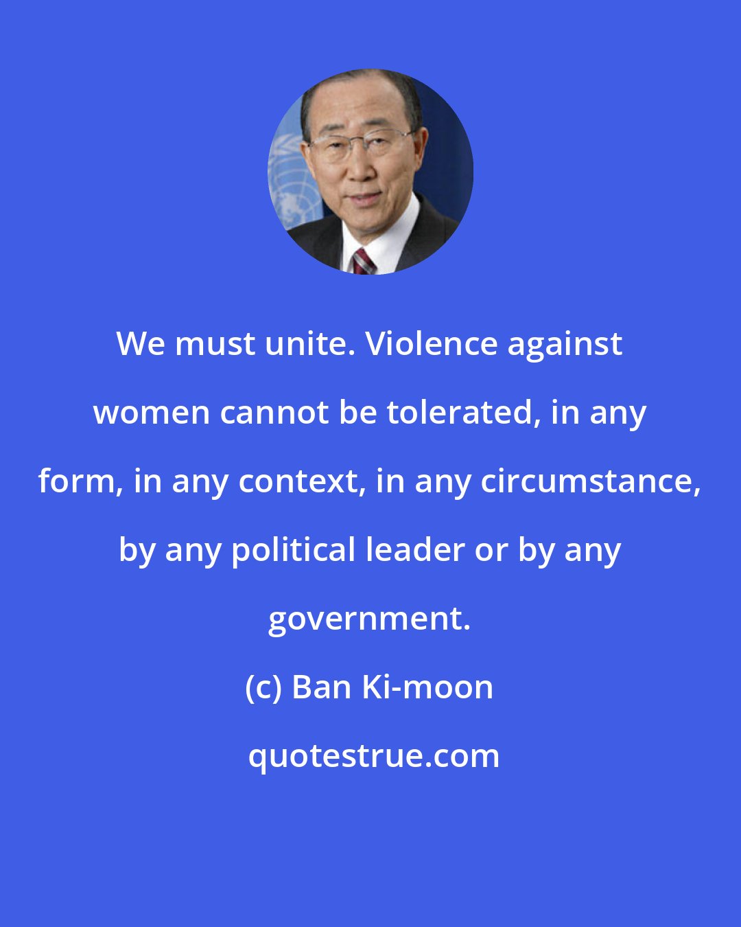 Ban Ki-moon: We must unite. Violence against women cannot be tolerated, in any form, in any context, in any circumstance, by any political leader or by any government.