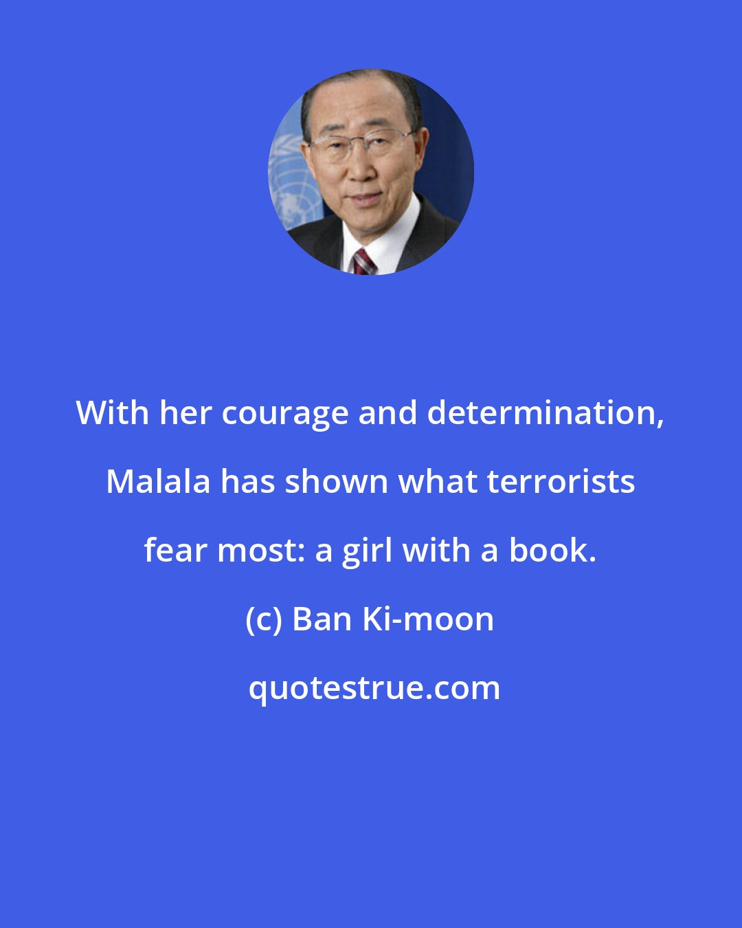 Ban Ki-moon: With her courage and determination, Malala has shown what terrorists fear most: a girl with a book.